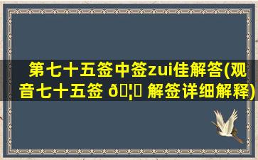第七十五签中签zui
佳解答(观音七十五签 🦉 解签详细解释)